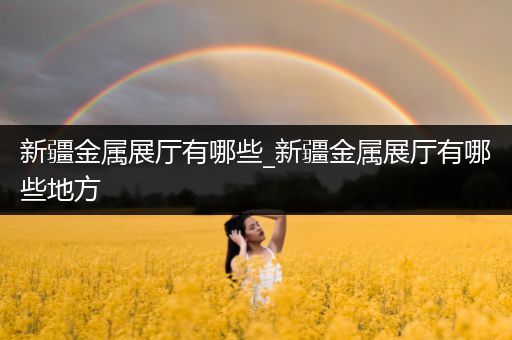 新疆金属展厅有哪些_新疆金属展厅有哪些地方