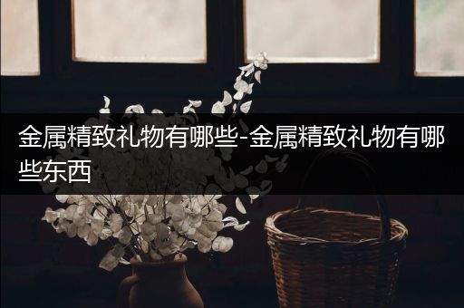 金属精致礼物有哪些-金属精致礼物有哪些东西