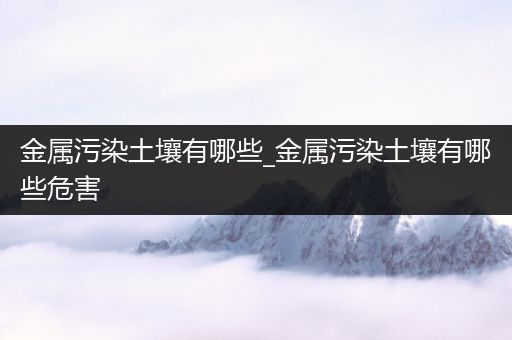 金属污染土壤有哪些_金属污染土壤有哪些危害
