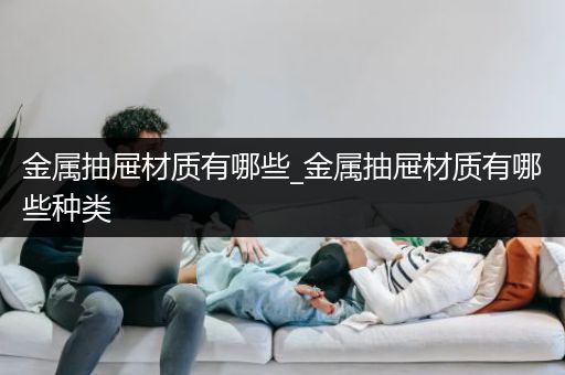 金属抽屉材质有哪些_金属抽屉材质有哪些种类