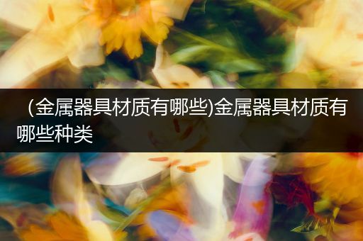 （金属器具材质有哪些)金属器具材质有哪些种类