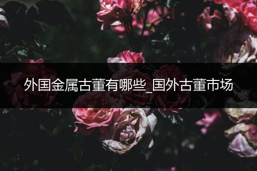 外国金属古董有哪些_国外古董市场
