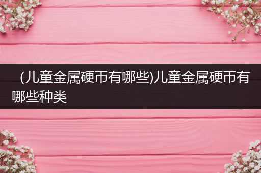 （儿童金属硬币有哪些)儿童金属硬币有哪些种类
