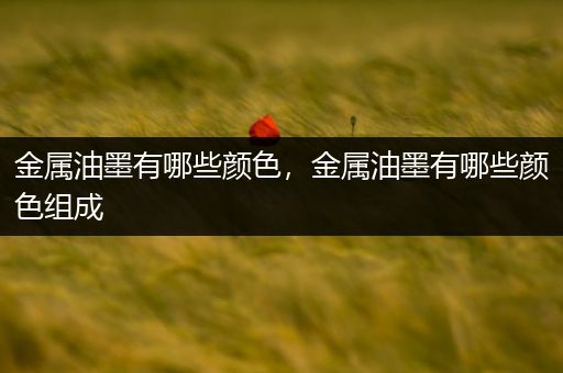 金属油墨有哪些颜色，金属油墨有哪些颜色组成