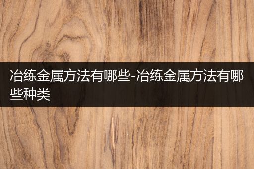 冶练金属方法有哪些-冶练金属方法有哪些种类