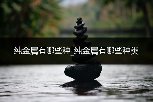 纯金属有哪些种_纯金属有哪些种类