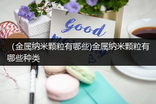 （金属纳米颗粒有哪些)金属纳米颗粒有哪些种类