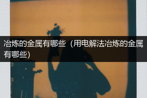 冶炼的金属有哪些（用电解法冶炼的金属有哪些）