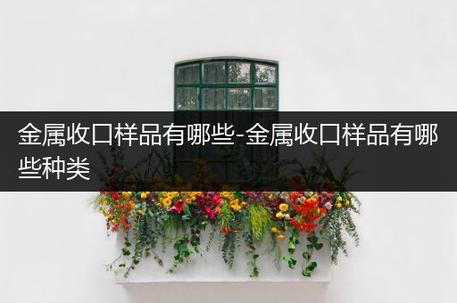 金属收口样品有哪些-金属收口样品有哪些种类
