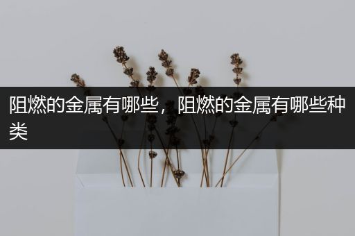 阻燃的金属有哪些，阻燃的金属有哪些种类