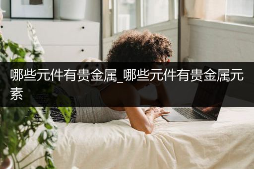 哪些元件有贵金属_哪些元件有贵金属元素