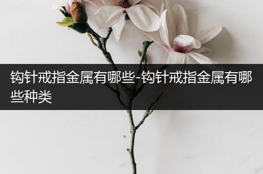 钩针戒指金属有哪些-钩针戒指金属有哪些种类