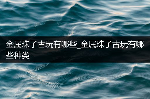金属珠子古玩有哪些_金属珠子古玩有哪些种类