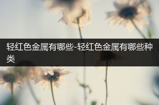 轻红色金属有哪些-轻红色金属有哪些种类