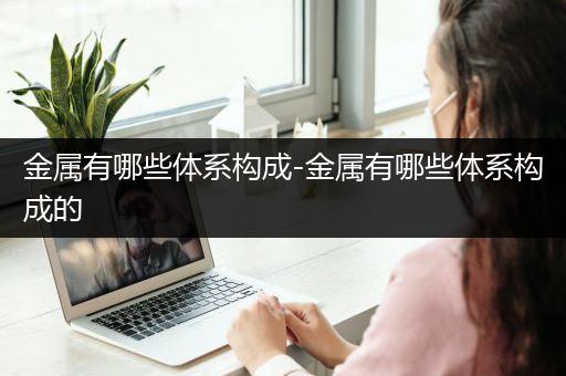 金属有哪些体系构成-金属有哪些体系构成的