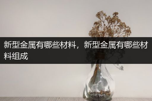 新型金属有哪些材料，新型金属有哪些材料组成