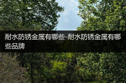 耐水防锈金属有哪些-耐水防锈金属有哪些品牌