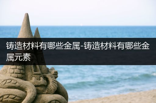 铸造材料有哪些金属-铸造材料有哪些金属元素