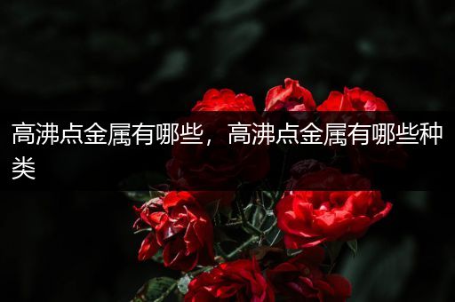 高沸点金属有哪些，高沸点金属有哪些种类