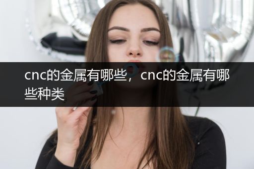 cnc的金属有哪些，cnc的金属有哪些种类