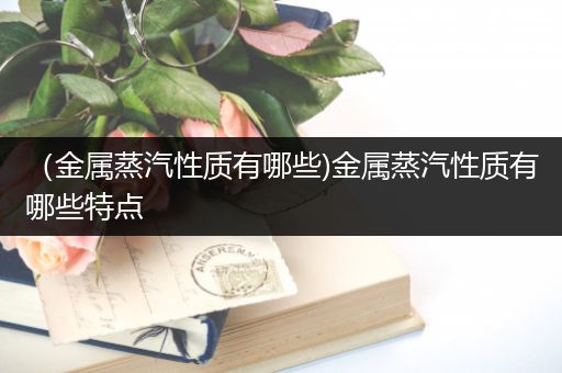 （金属蒸汽性质有哪些)金属蒸汽性质有哪些特点