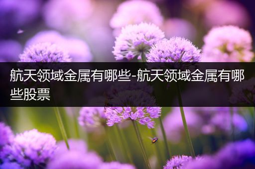 航天领域金属有哪些-航天领域金属有哪些股票