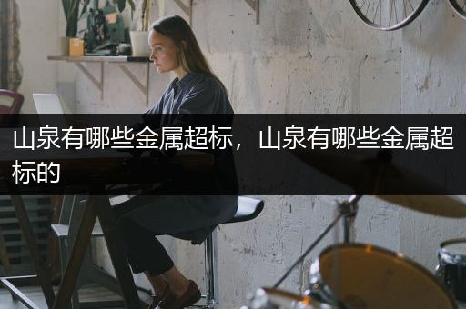 山泉有哪些金属超标，山泉有哪些金属超标的