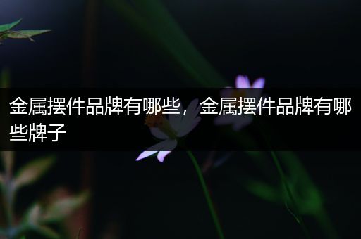 金属摆件品牌有哪些，金属摆件品牌有哪些牌子