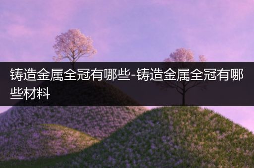 铸造金属全冠有哪些-铸造金属全冠有哪些材料