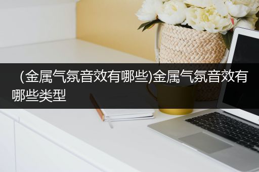 （金属气氛音效有哪些)金属气氛音效有哪些类型