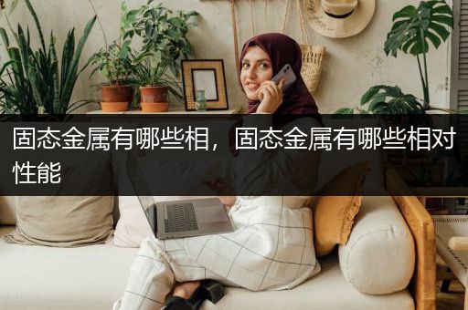 固态金属有哪些相，固态金属有哪些相对性能