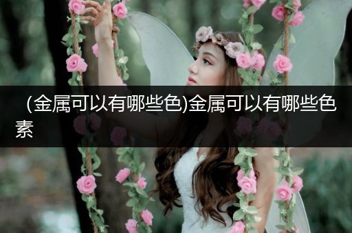 （金属可以有哪些色)金属可以有哪些色素