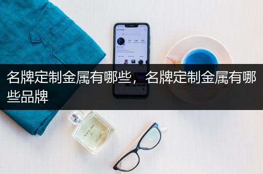 名牌定制金属有哪些，名牌定制金属有哪些品牌