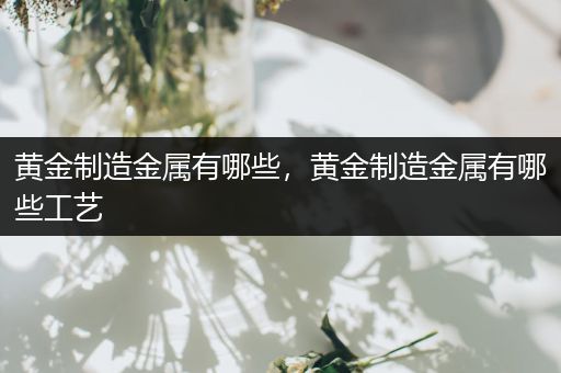 黄金制造金属有哪些，黄金制造金属有哪些工艺