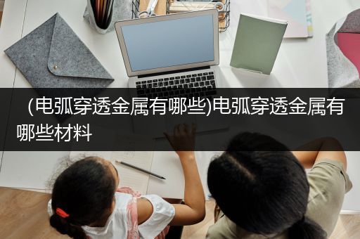 （电弧穿透金属有哪些)电弧穿透金属有哪些材料