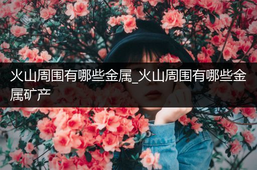 火山周围有哪些金属_火山周围有哪些金属矿产