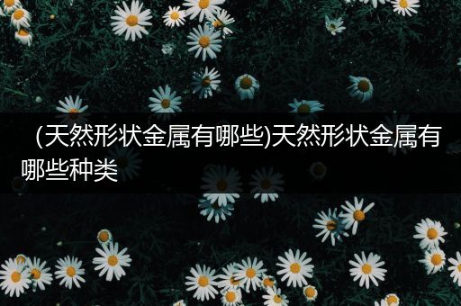 （天然形状金属有哪些)天然形状金属有哪些种类