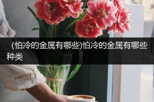 （怕冷的金属有哪些)怕冷的金属有哪些种类