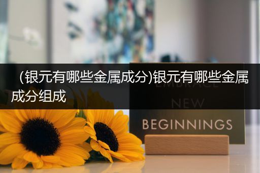 （银元有哪些金属成分)银元有哪些金属成分组成