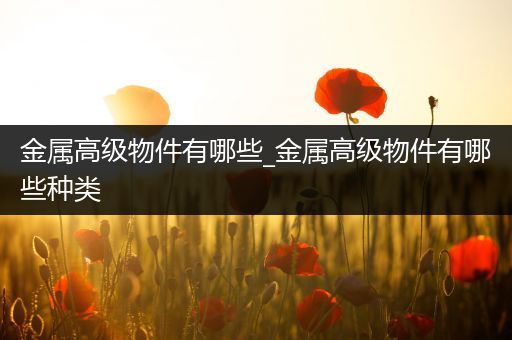 金属高级物件有哪些_金属高级物件有哪些种类