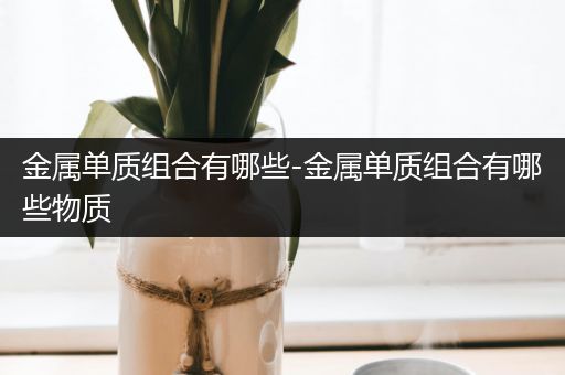 金属单质组合有哪些-金属单质组合有哪些物质