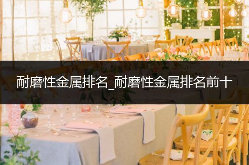 耐磨性金属排名_耐磨性金属排名前十