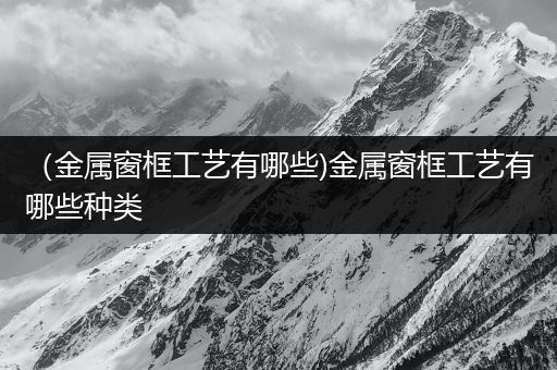 （金属窗框工艺有哪些)金属窗框工艺有哪些种类