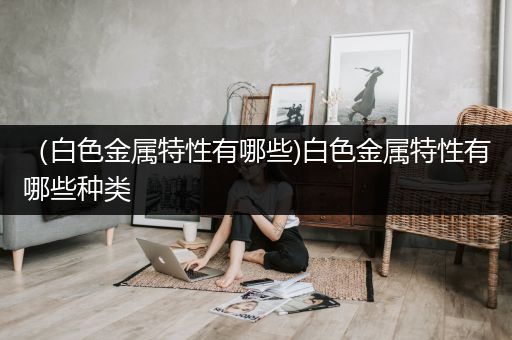 （白色金属特性有哪些)白色金属特性有哪些种类