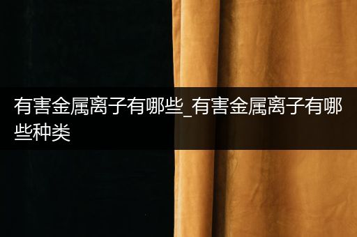 有害金属离子有哪些_有害金属离子有哪些种类