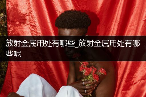 放射金属用处有哪些_放射金属用处有哪些呢