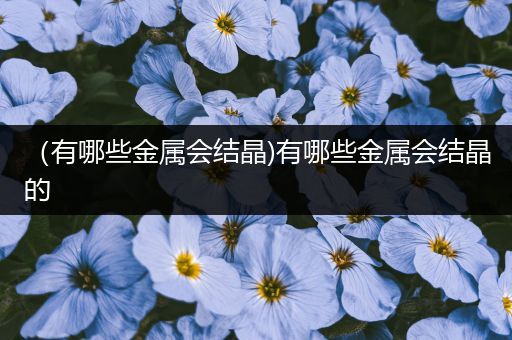 （有哪些金属会结晶)有哪些金属会结晶的
