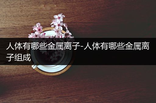 人体有哪些金属离子-人体有哪些金属离子组成