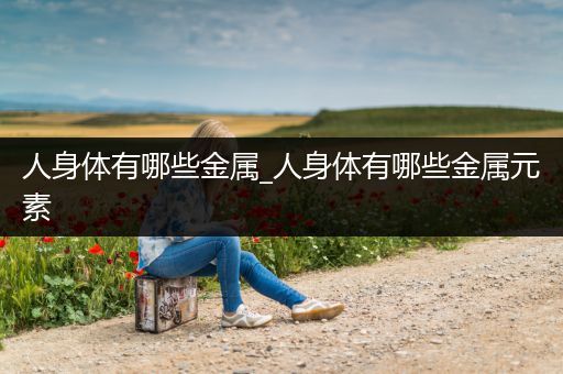 人身体有哪些金属_人身体有哪些金属元素