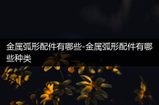 金属弧形配件有哪些-金属弧形配件有哪些种类